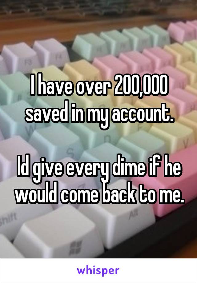 I have over 200,000 saved in my account.

Id give every dime if he would come back to me.