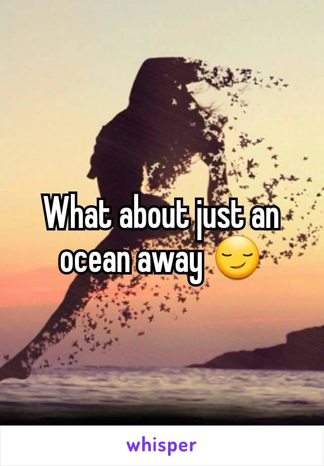 What about just an ocean away 😏