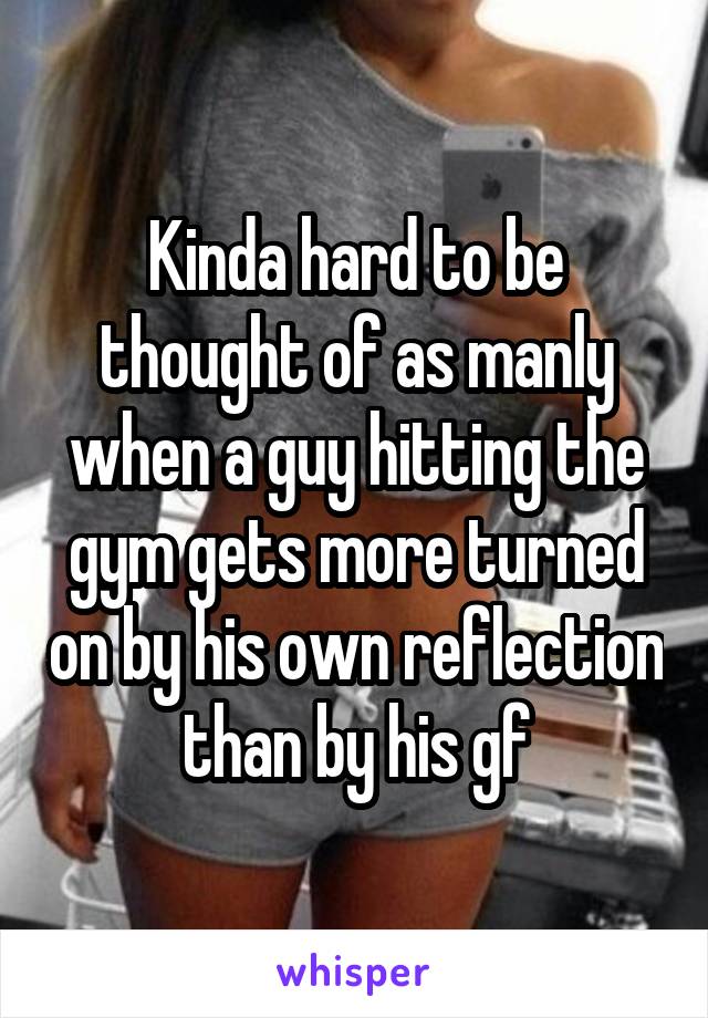 Kinda hard to be thought of as manly when a guy hitting the gym gets more turned on by his own reflection than by his gf