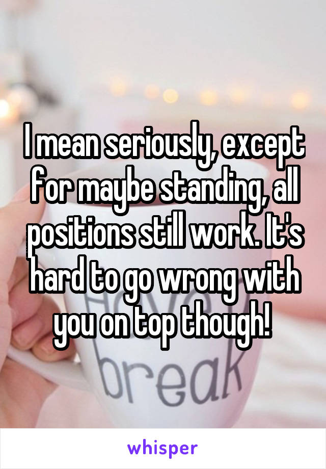 I mean seriously, except for maybe standing, all positions still work. It's hard to go wrong with you on top though! 