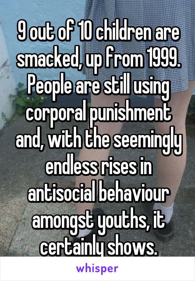 9 out of 10 children are smacked, up from 1999. People are still using corporal punishment and, with the seemingly endless rises in antisocial behaviour amongst youths, it certainly shows.