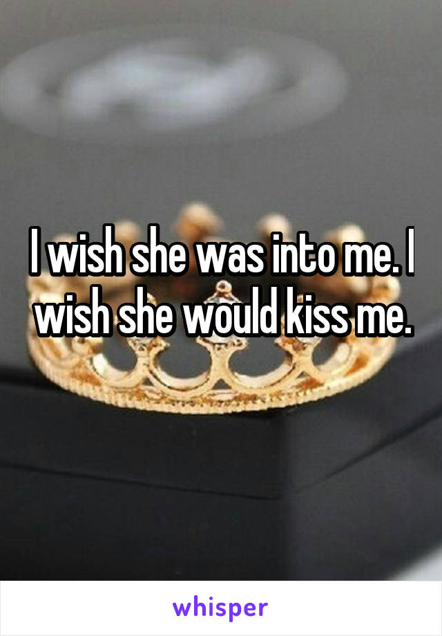 I wish she was into me. I wish she would kiss me. 