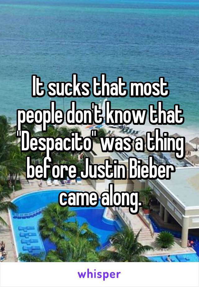 It sucks that most people don't know that "Despacito" was a thing before Justin Bieber came along.
