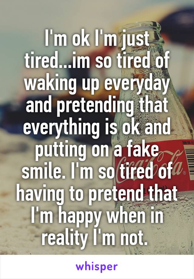  I'm ok I'm just tired...im so tired of waking up everyday and pretending that everything is ok and putting on a fake smile. I'm so tired of having to pretend that I'm happy when in reality I'm not. 
