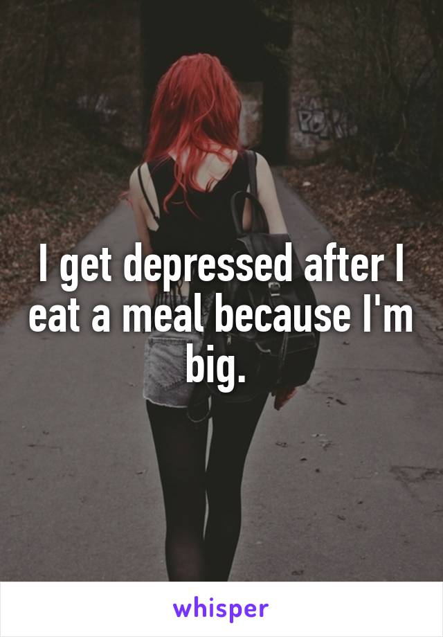 I get depressed after I eat a meal because I'm big. 