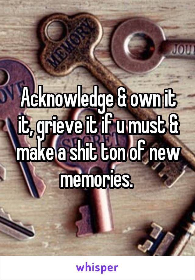 Acknowledge & own it it, grieve it if u must & make a shit ton of new memories. 