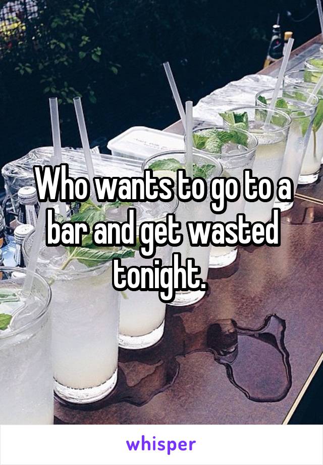 Who wants to go to a bar and get wasted tonight. 