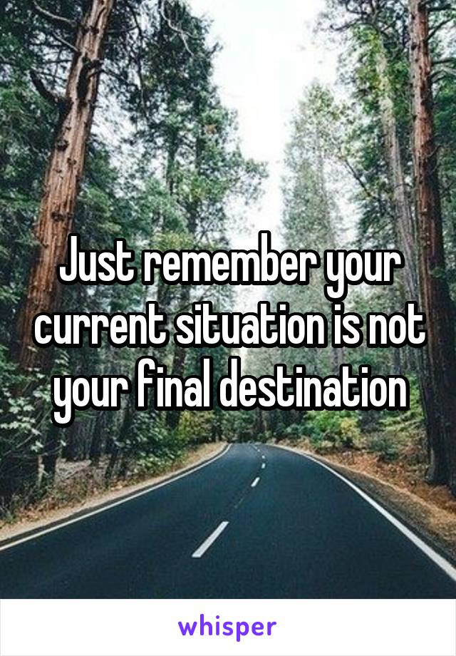 Just remember your current situation is not your final destination