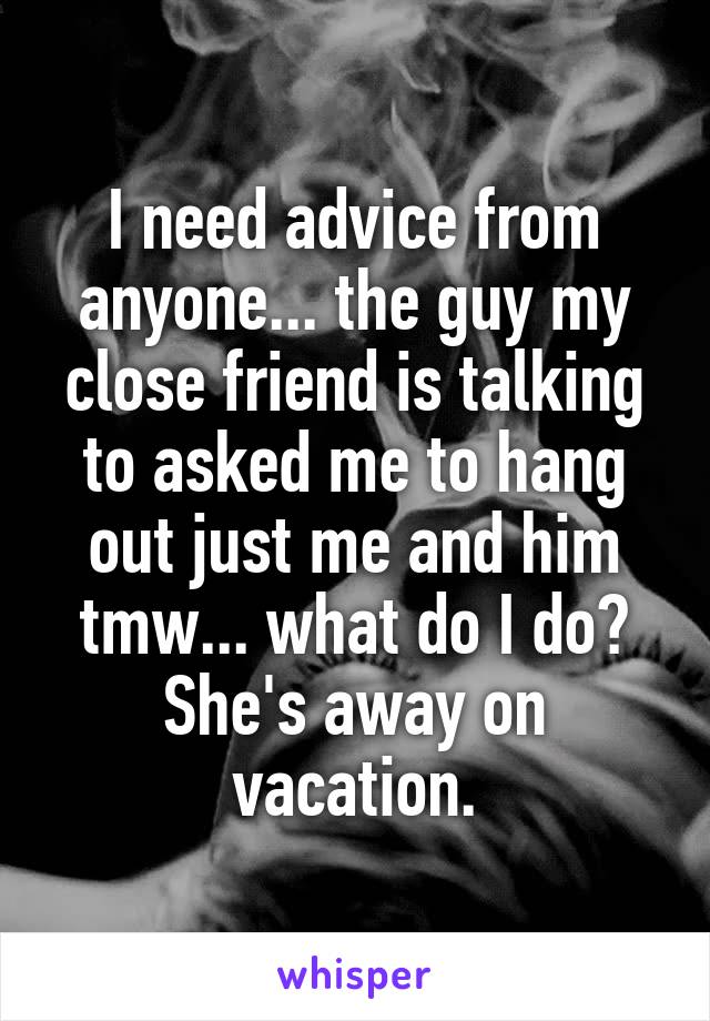 I need advice from anyone... the guy my close friend is talking to asked me to hang out just me and him tmw... what do I do? She's away on vacation.