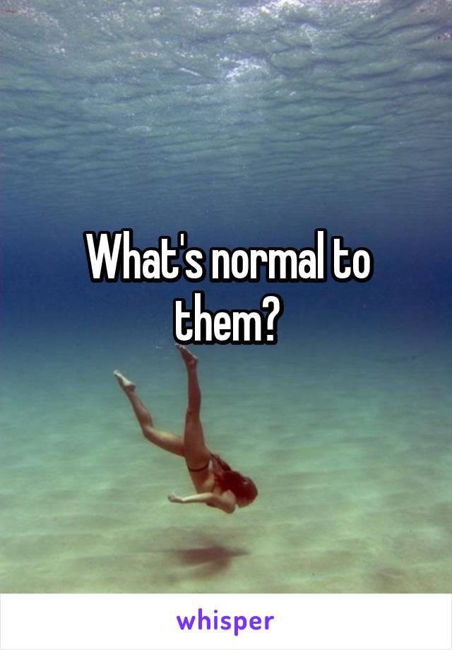 What's normal to them?
