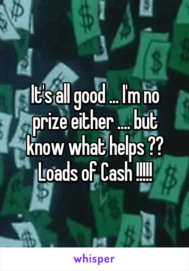 It's all good ... I'm no prize either .... but know what helps ?? Loads of Cash !!!!!