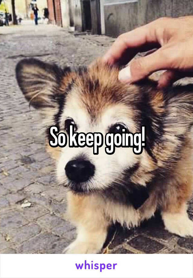  So keep going!