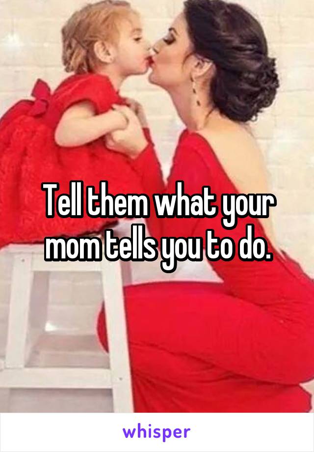 Tell them what your mom tells you to do.