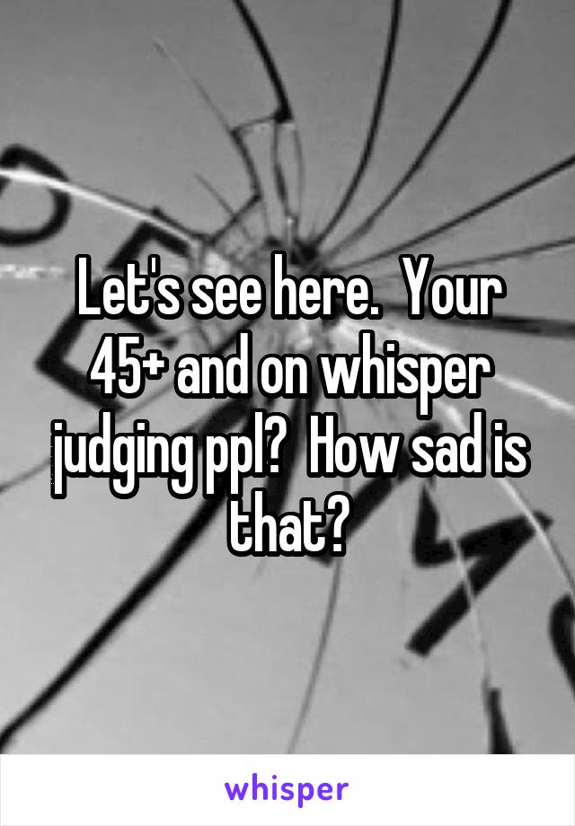 Let's see here.  Your 45+ and on whisper judging ppl?  How sad is that?