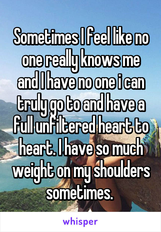 Sometimes I feel like no one really knows me and I have no one i can truly go to and have a full unfiltered heart to heart. I have so much weight on my shoulders sometimes. 