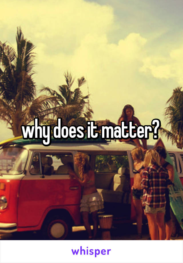 why does it matter? 