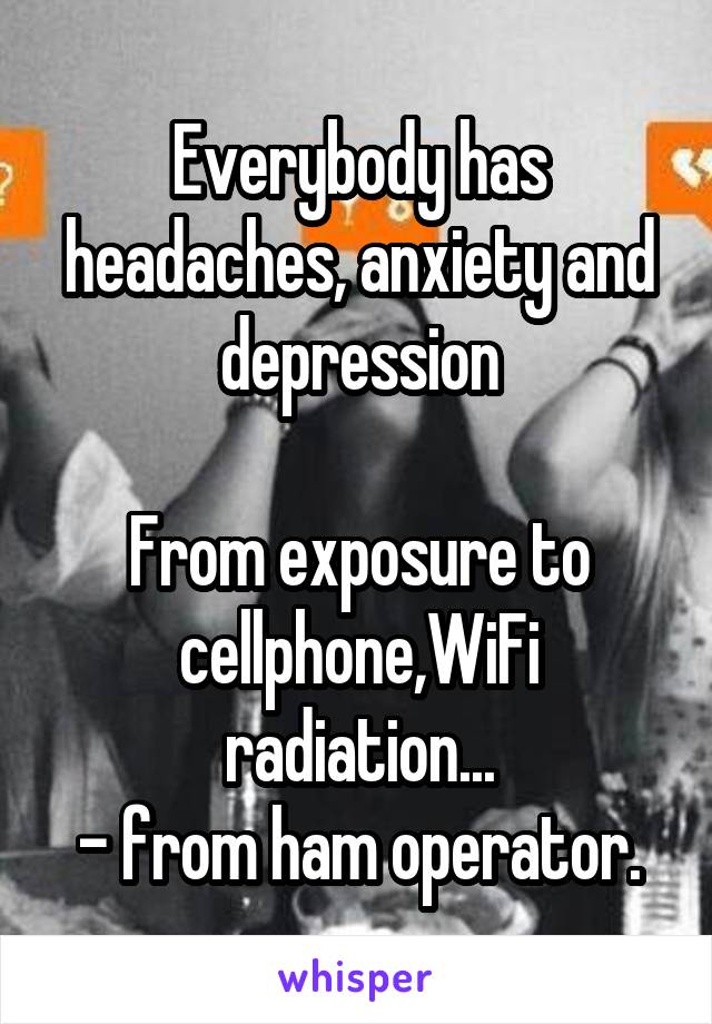 Everybody has headaches, anxiety and depression

From exposure to cellphone,WiFi radiation...
- from ham operator.