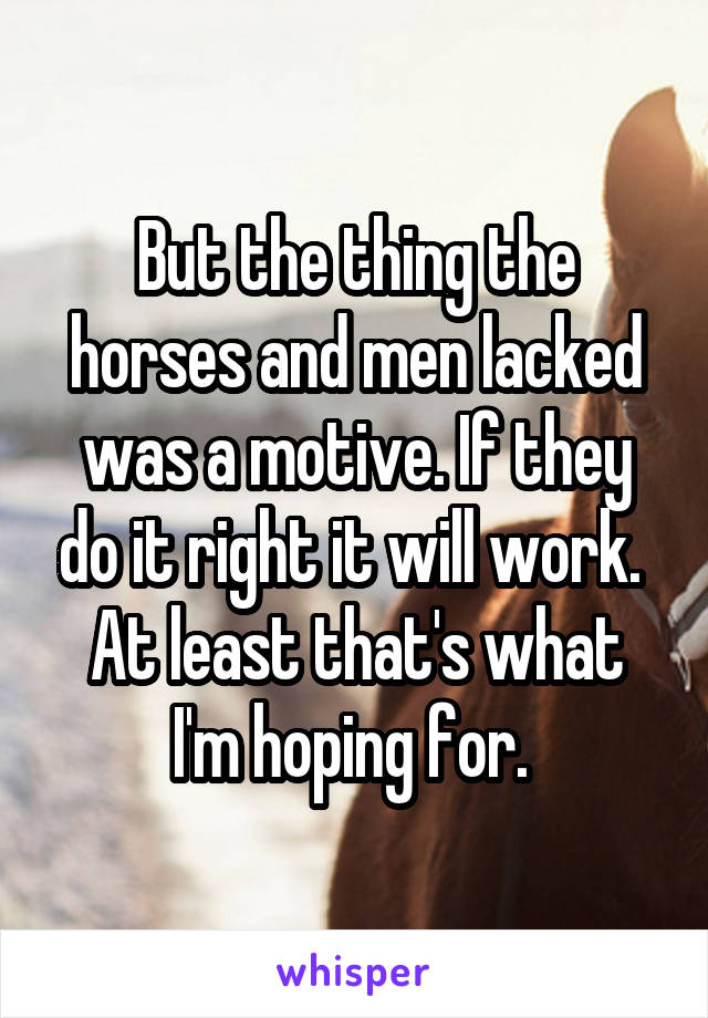But the thing the horses and men lacked was a motive. If they do it right it will work. 
At least that's what I'm hoping for. 