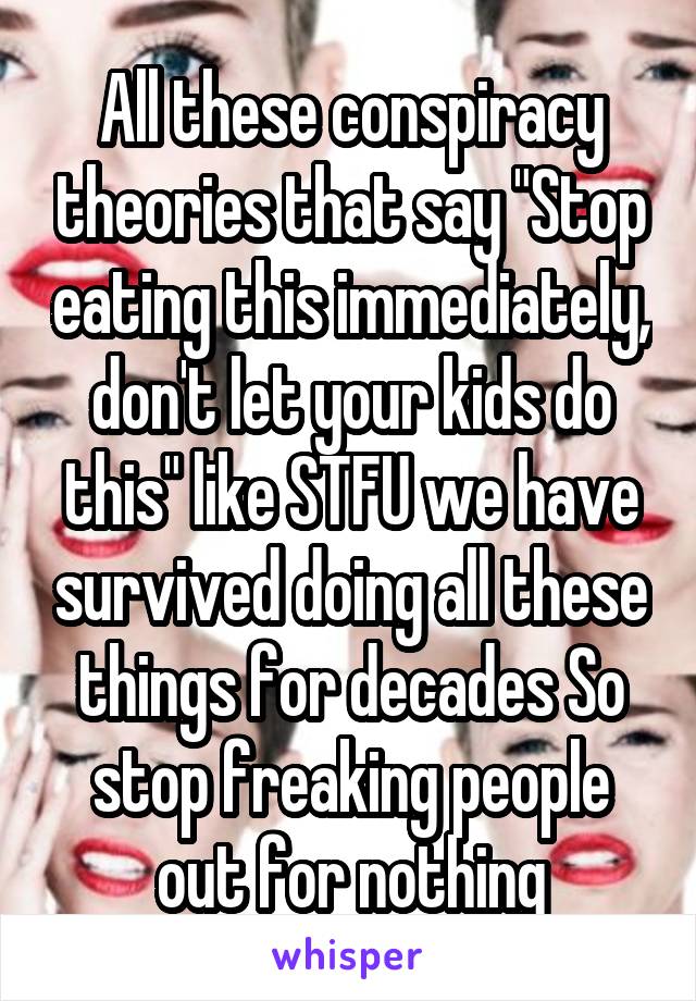 All these conspiracy theories that say "Stop eating this immediately, don't let your kids do this" like STFU we have survived doing all these things for decades So stop freaking people out for nothing