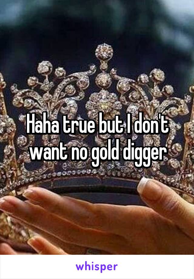 Haha true but I don't want no gold digger