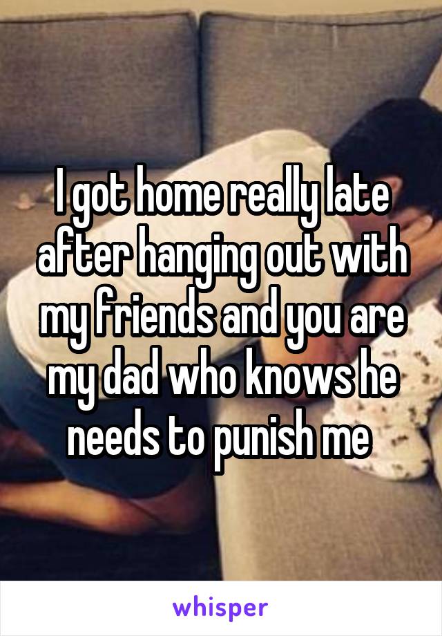 I got home really late after hanging out with my friends and you are my dad who knows he needs to punish me 