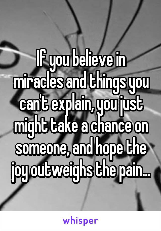 If you believe in miracles and things you can't explain, you just might take a chance on someone, and hope the joy outweighs the pain...