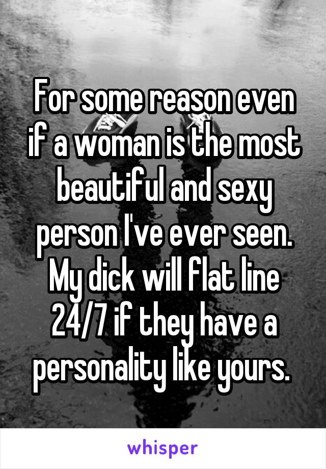 For some reason even if a woman is the most beautiful and sexy person I've ever seen. My dick will flat line 24/7 if they have a personality like yours. 