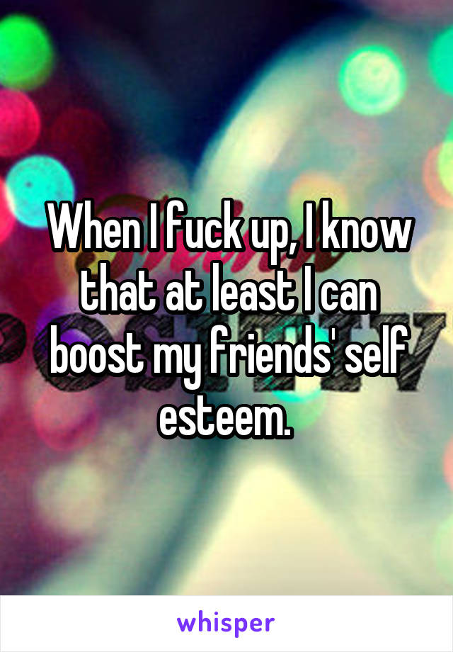 When I fuck up, I know that at least I can boost my friends' self esteem. 