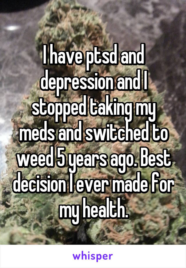 I have ptsd and depression and I stopped taking my meds and switched to weed 5 years ago. Best decision I ever made for my health.