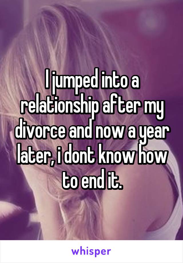 I jumped into a relationship after my divorce and now a year later, i dont know how to end it.