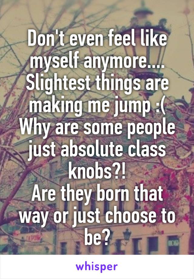 Don't even feel like myself anymore....
Slightest things are making me jump :(
Why are some people just absolute class knobs?!
Are they born that way or just choose to be?