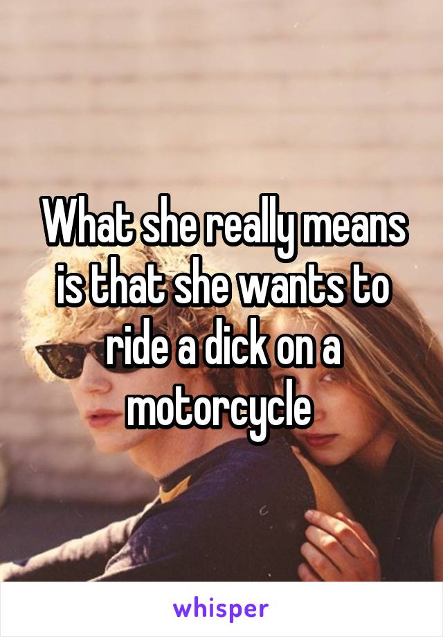 What she really means is that she wants to ride a dick on a motorcycle 
