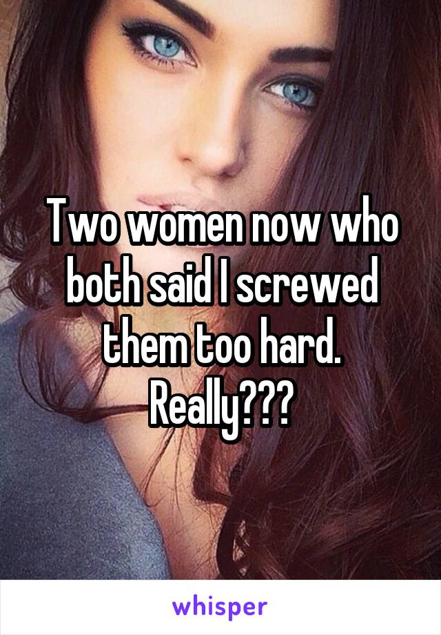 Two women now who both said I screwed them too hard. Really???