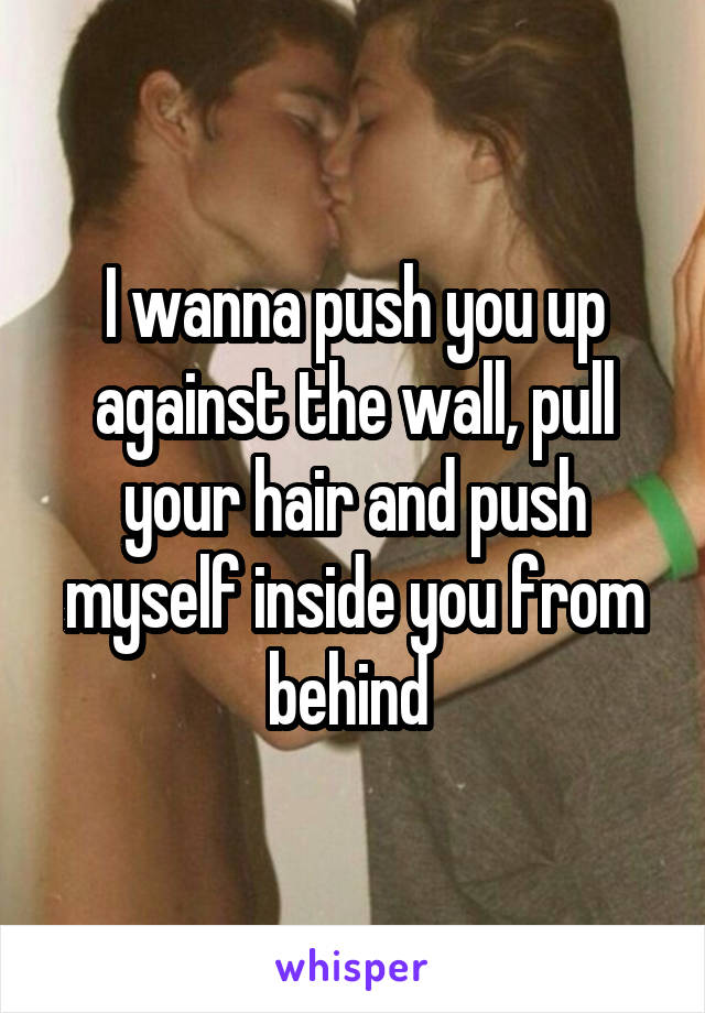 I wanna push you up against the wall, pull your hair and push myself inside you from behind 
