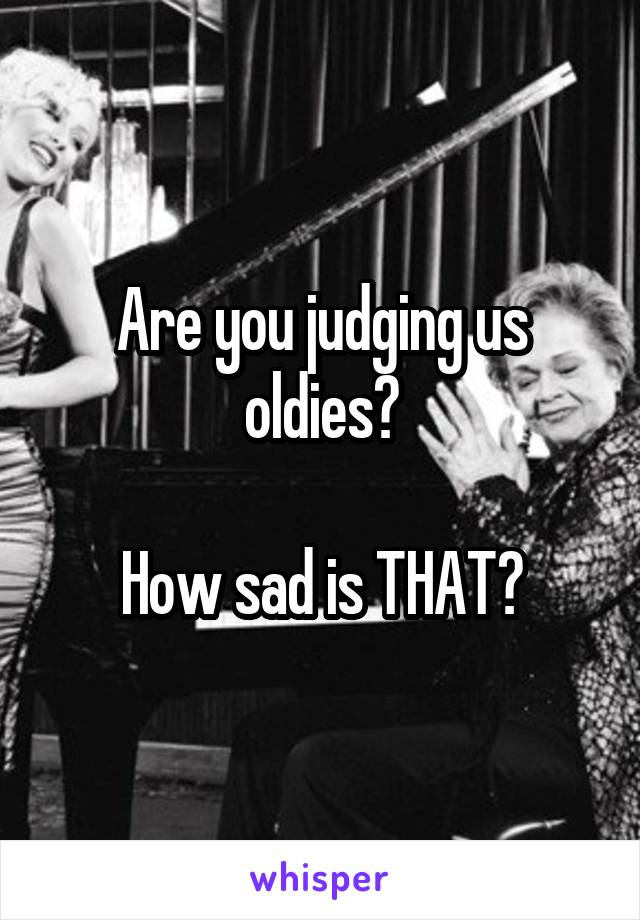 Are you judging us oldies?

How sad is THAT?