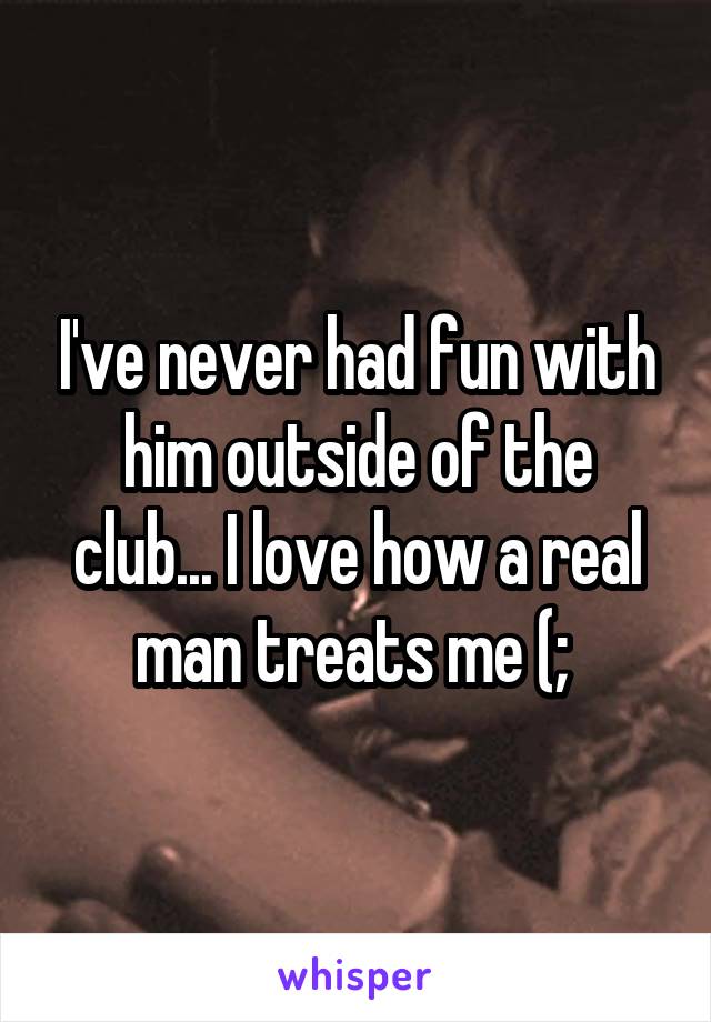 I've never had fun with him outside of the club... I love how a real man treats me (; 