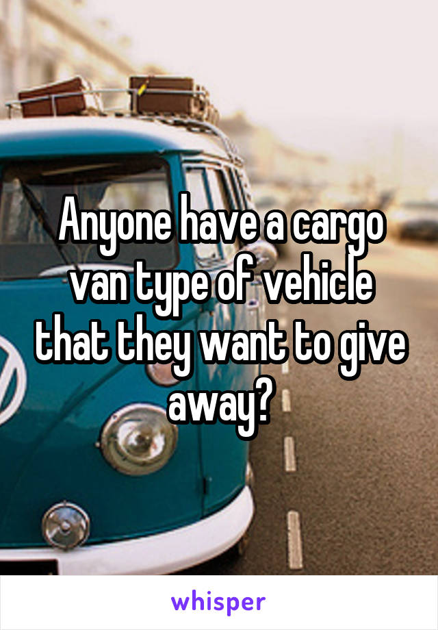 Anyone have a cargo van type of vehicle that they want to give away?