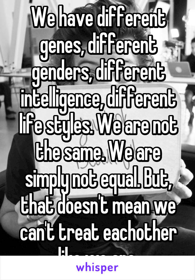 We have different genes, different genders, different intelligence, different life styles. We are not the same. We are simply not equal. But, that doesn't mean we can't treat eachother like we are.