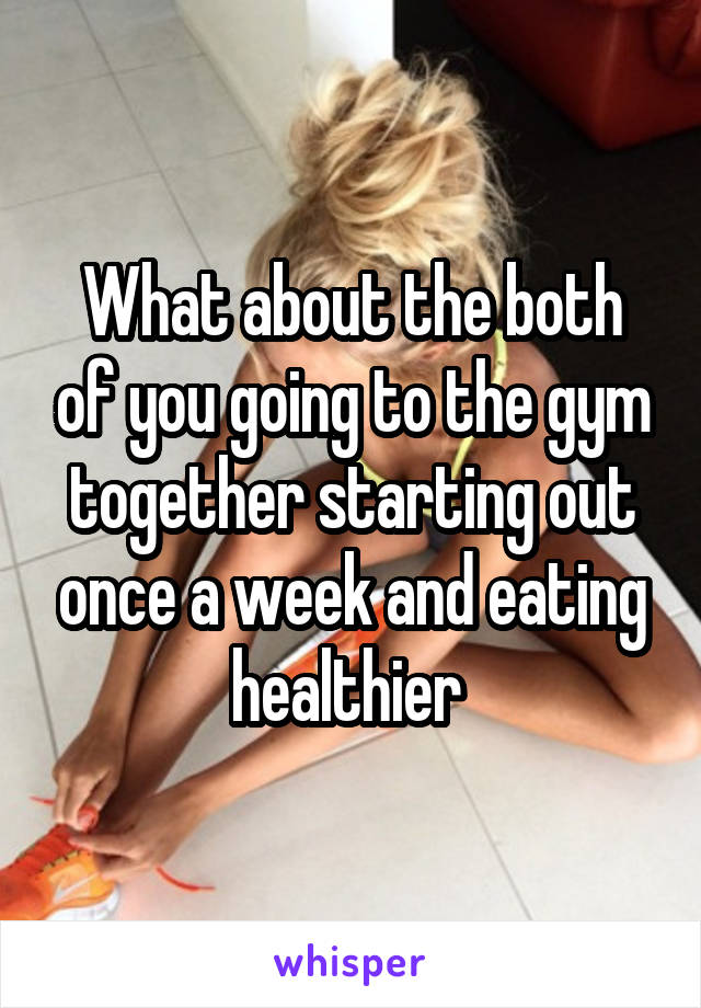 What about the both of you going to the gym together starting out once a week and eating healthier 