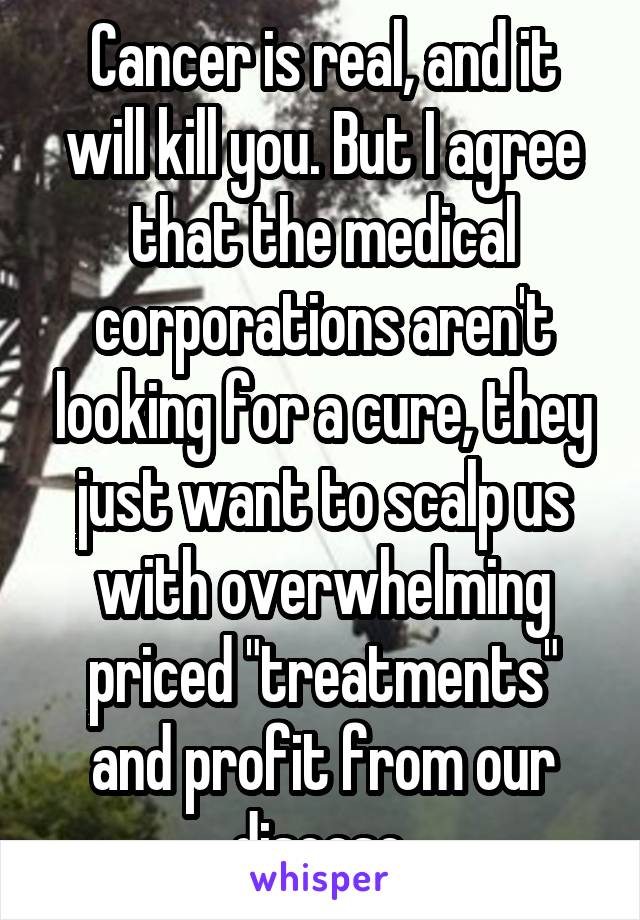 Cancer is real, and it will kill you. But I agree that the medical corporations aren't looking for a cure, they just want to scalp us with overwhelming priced "treatments" and profit from our disease.