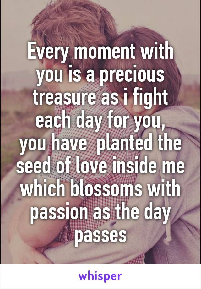 Every moment with you is a precious treasure as i fight each day for you,
you have  planted the seed of love inside me which blossoms with passion as the day passes