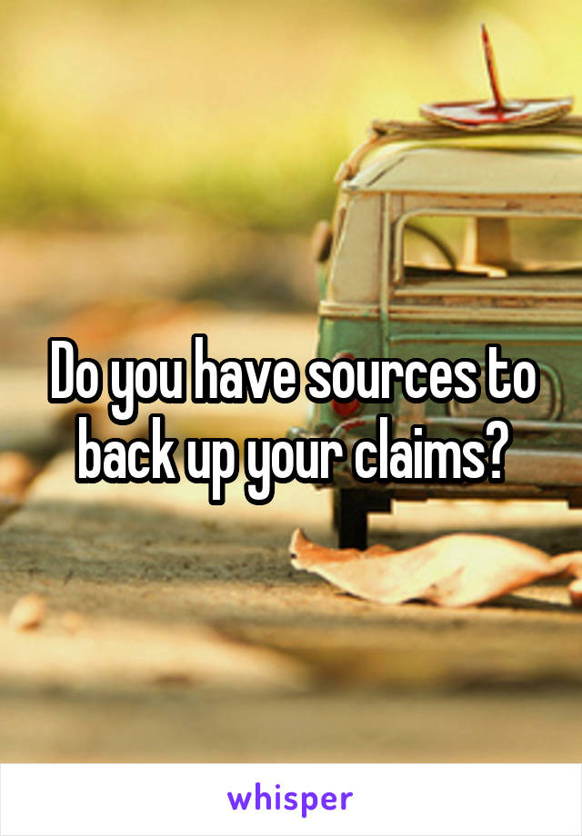 Do you have sources to back up your claims?