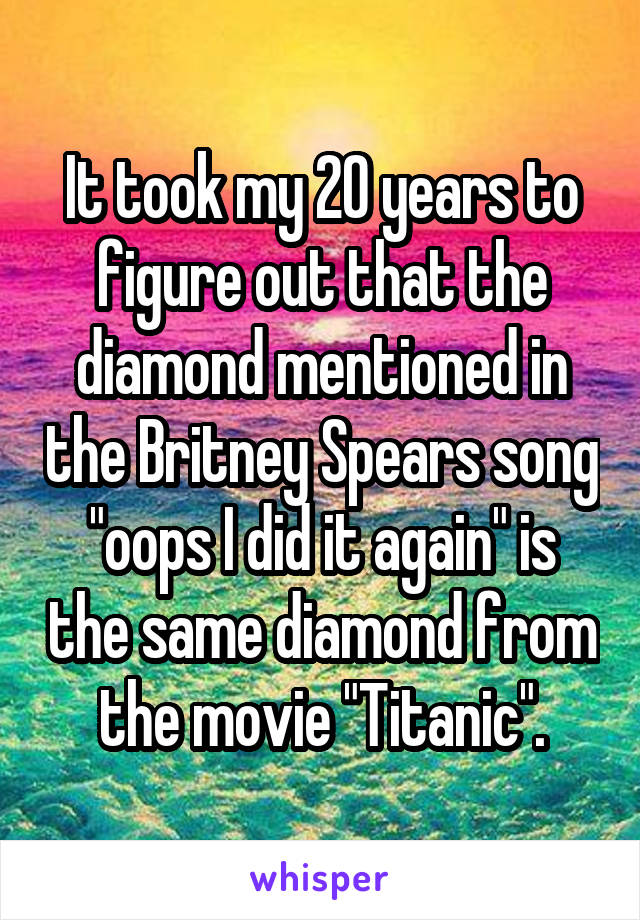 It took my 20 years to figure out that the diamond mentioned in the Britney Spears song "oops I did it again" is the same diamond from the movie "Titanic".