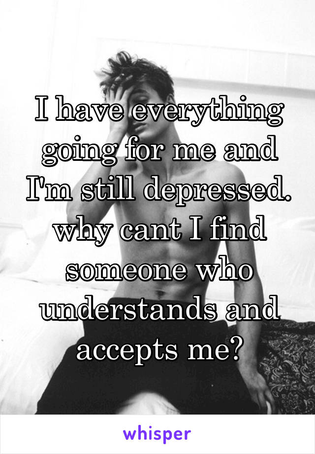 I have everything going for me and I'm still depressed. why cant I find someone who understands and accepts me?