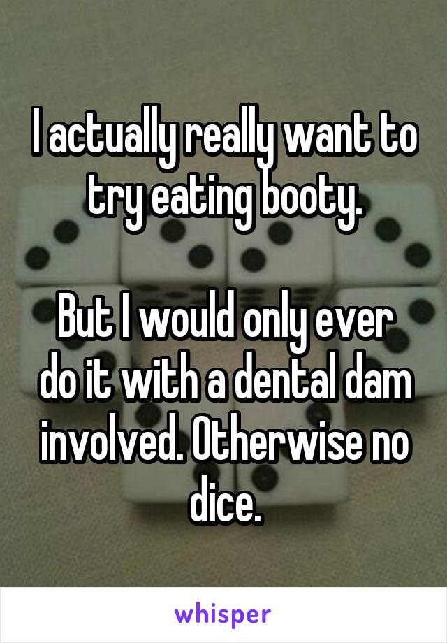 I actually really want to try eating booty.

But I would only ever do it with a dental dam involved. Otherwise no dice.