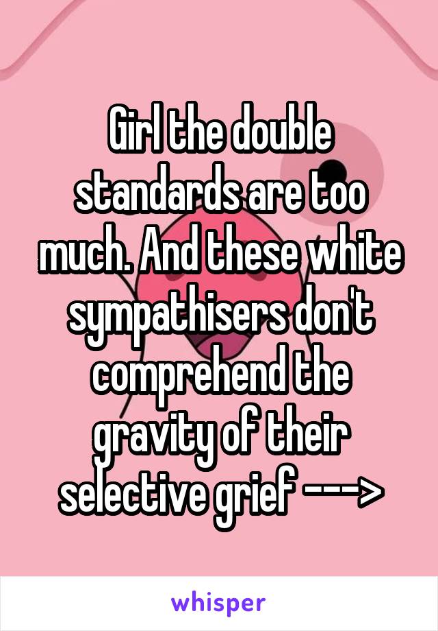 Girl the double standards are too much. And these white sympathisers don't comprehend the gravity of their selective grief --->