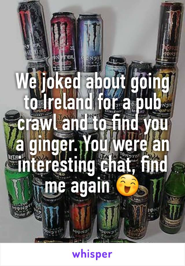 We joked about going to Ireland for a pub crawl and to find you a ginger. You were an interesting chat, find me again 😄