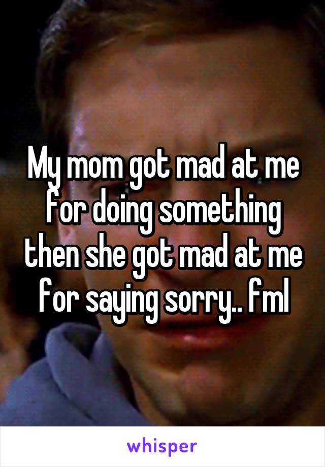 My mom got mad at me for doing something then she got mad at me for saying sorry.. fml