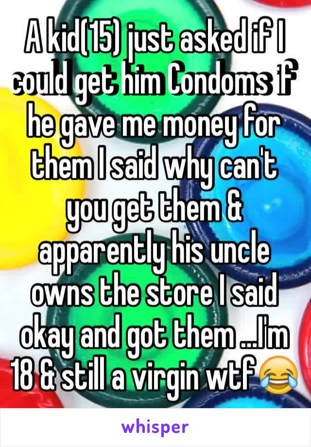 A kid(15) just asked if I could get him Condoms if he gave me money for them I said why can't you get them & apparently his uncle owns the store I said okay and got them …I'm 18 & still a virgin wtf😂