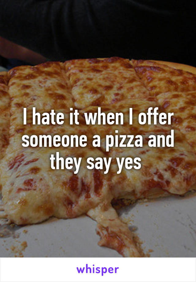 I hate it when I offer someone a pizza and they say yes 